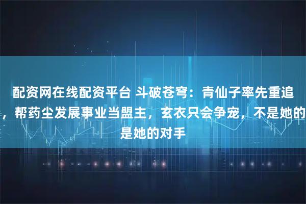 配资网在线配资平台 斗破苍穹：青仙子率先重追药老，帮药尘发展事业当盟主，玄衣只会争宠，不是她的对手