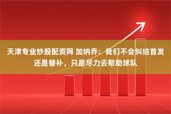 天津专业炒股配资网 加纳乔：我们不会纠结首发还是替补，只是尽力去帮助球队