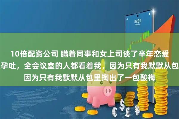 10倍配资公司 瞒着同事和女上司谈了半年恋爱，今天开会她突然孕吐，全会议室的人都看着我，因为只有我默默从包里掏出了一包酸梅