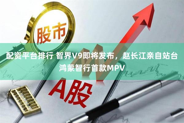 配资平台排行 智界V9即将发布，赵长江亲自站台鸿蒙智行首款MPV