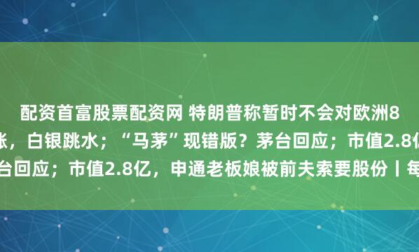 配资首富股票配资网 特朗普称暂时不会对欧洲8国加征关税；美股收涨，白银跳水；“马茅”现错版？茅台回应；市值2.8亿，申通老板娘被前夫索要股份丨每经早参