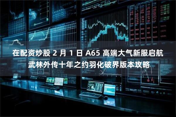在配资炒股 2 月 1 日 A65 高端大气新服启航 武林外传十年之约羽化破界版本攻略