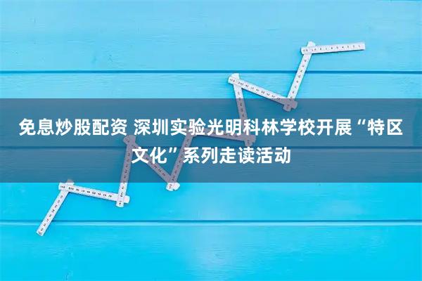 免息炒股配资 深圳实验光明科林学校开展“特区文化”系列走读活动