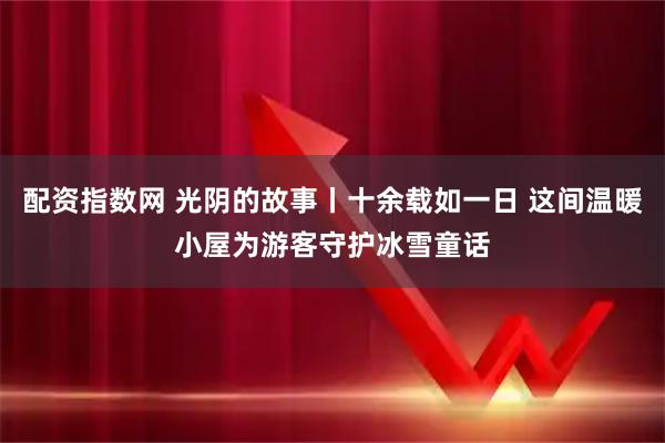 配资指数网 光阴的故事丨十余载如一日 这间温暖小屋为游客守护冰雪童话
