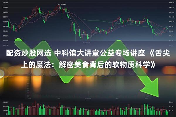 配资炒股网选 中科馆大讲堂公益专场讲座 《舌尖上的魔法：解密美食背后的软物质科学》