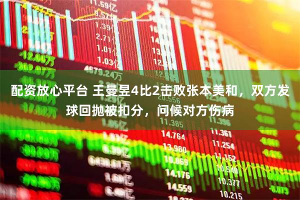 配资放心平台 王曼昱4比2击败张本美和，双方发球回抛被扣分，问候对方伤病