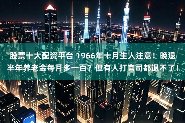 股票十大配资平台 1966年十月生人注意！晚退半年养老金每月多一百？但有人打官司都退不了！