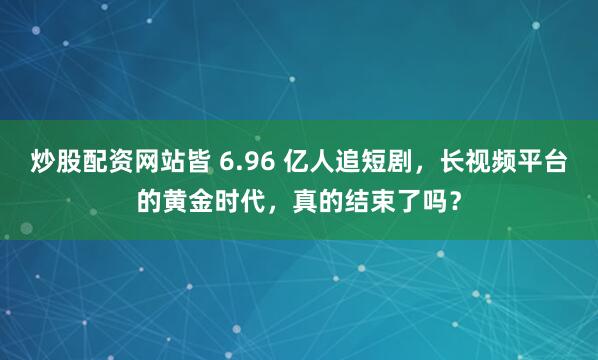 炒股配资网站皆 6.96 亿人追短剧，长视频平台的黄金时代，真的结束了吗？